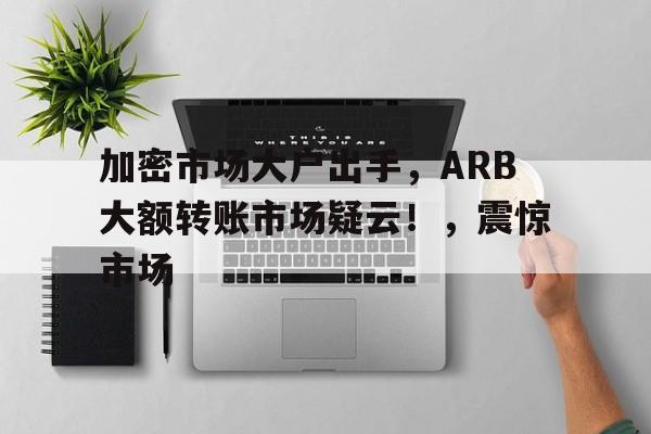 kaiyun-关于加密市场大户出手，ARB大额转账市场疑云！，震惊市场的信息